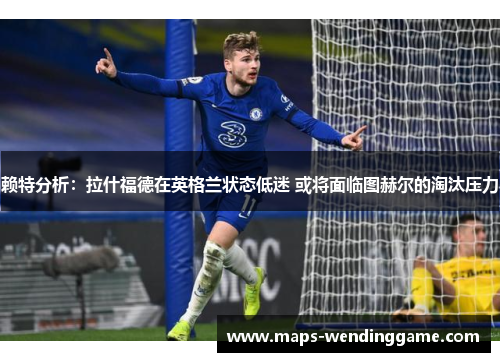 赖特分析：拉什福德在英格兰状态低迷 或将面临图赫尔的淘汰压力