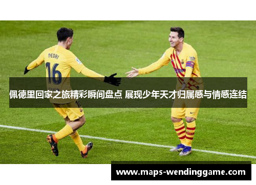 佩德里回家之旅精彩瞬间盘点 展现少年天才归属感与情感连结
