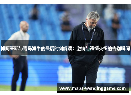 博阿基耶与青岛海牛的最后时刻解读：激情与遗憾交织的告别瞬间
