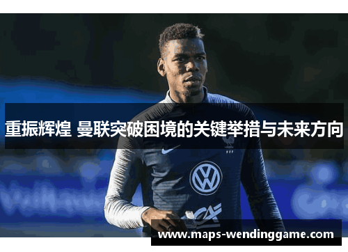 重振辉煌 曼联突破困境的关键举措与未来方向