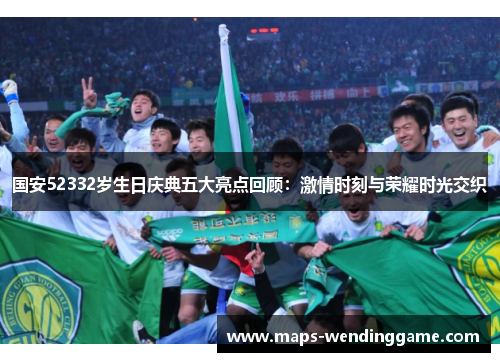 国安52332岁生日庆典五大亮点回顾：激情时刻与荣耀时光交织