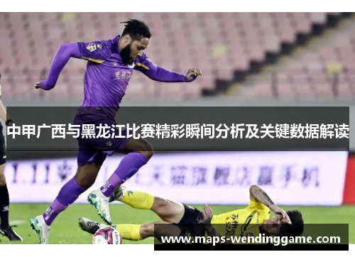 中甲广西与黑龙江比赛精彩瞬间分析及关键数据解读