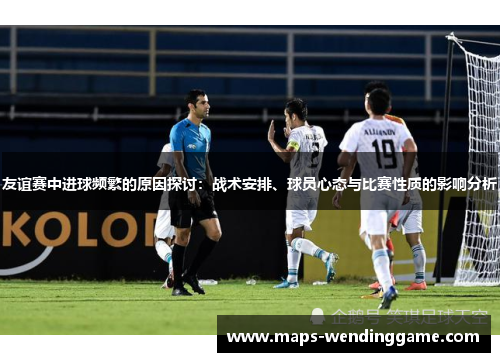 友谊赛中进球频繁的原因探讨：战术安排、球员心态与比赛性质的影响分析