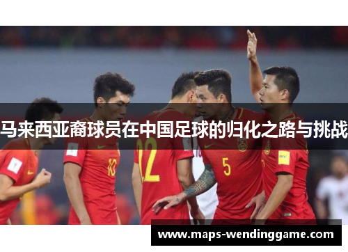 马来西亚裔球员在中国足球的归化之路与挑战