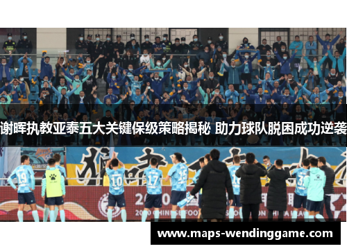 谢晖执教亚泰五大关键保级策略揭秘 助力球队脱困成功逆袭
