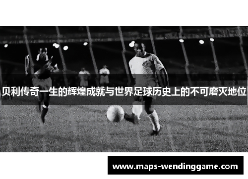 贝利传奇一生的辉煌成就与世界足球历史上的不可磨灭地位 贝利传奇一生的辉煌成就与世界足球历史上的不可磨灭地位