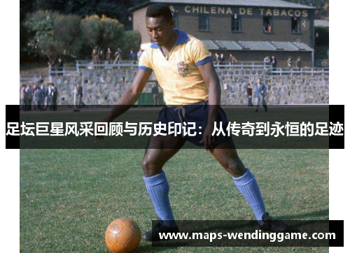 足坛巨星风采回顾与历史印记:从传奇到永恒的足迹 足坛巨星风采回顾与历史印记:从传奇到永恒的足迹