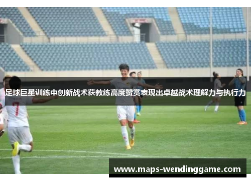 足球巨星训练中创新战术获教练高度赞赏表现出卓越战术理解力与执行力 足球巨星训练中创新战术获教练高度赞赏表现出卓越战术理解力与执行力