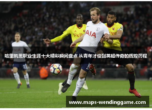 哈里凯恩职业生涯十大精彩瞬间盘点 从青年才俊到英超传奇的辉煌历程 哈里凯恩职业生涯十大精彩瞬间盘点 从青年才俊到英超传奇的辉煌历程