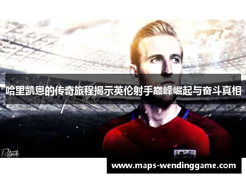 哈里凯恩的传奇旅程揭示英伦射手巅峰崛起与奋斗真相