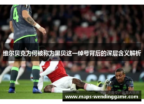 维尔贝克为何被称为黑贝这一绰号背后的深层含义解析