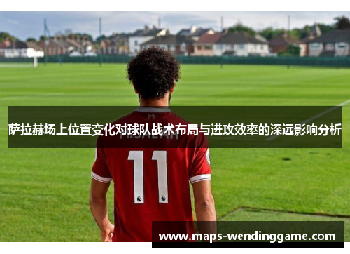 萨拉赫场上位置变化对球队战术布局与进攻效率的深远影响分析