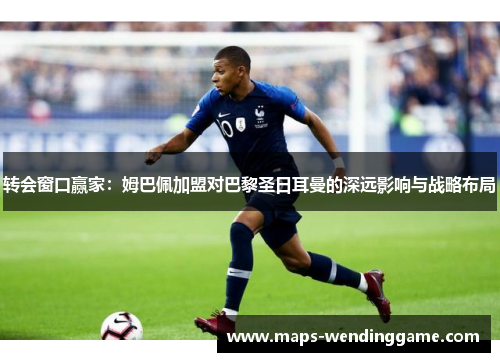 转会窗口赢家：姆巴佩加盟对巴黎圣日耳曼的深远影响与战略布局