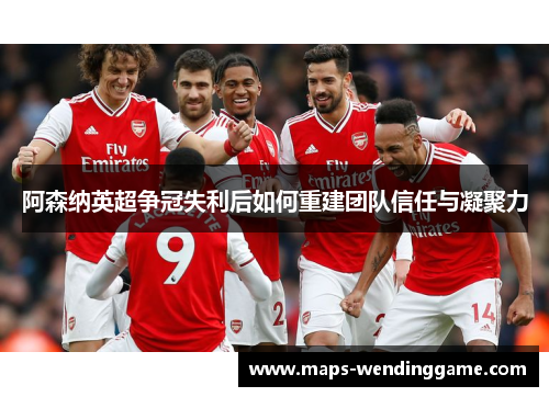 阿森纳英超争冠失利后如何重建团队信任与凝聚力 阿森纳英超争冠失利后如何重建团队信任与凝聚力