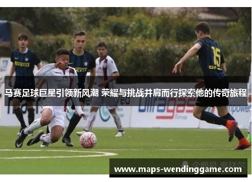 马赛足球巨星引领新风潮 荣耀与挑战并肩而行探索他的传奇旅程
