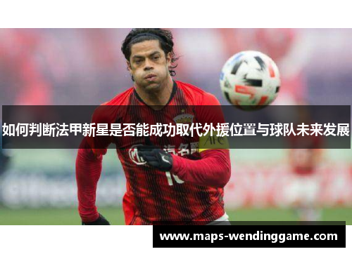 如何判断法甲新星是否能成功取代外援位置与球队未来发展 如何判断法甲新星是否能成功取代外援位置与球队未来发展