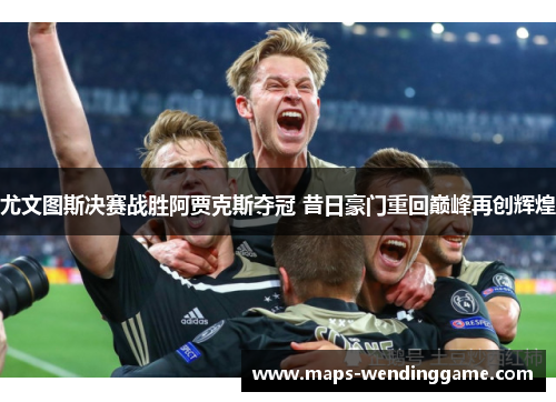 尤文图斯决赛战胜阿贾克斯夺冠 昔日豪门重回巅峰再创辉煌