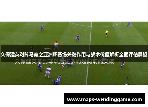 久保建英对阵马竞之亚洲杯赛场关键作用与战术价值解析全面评估展望