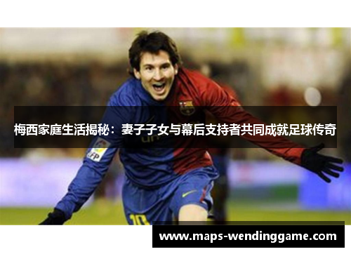 梅西家庭生活揭秘：妻子子女与幕后支持者共同成就足球传奇