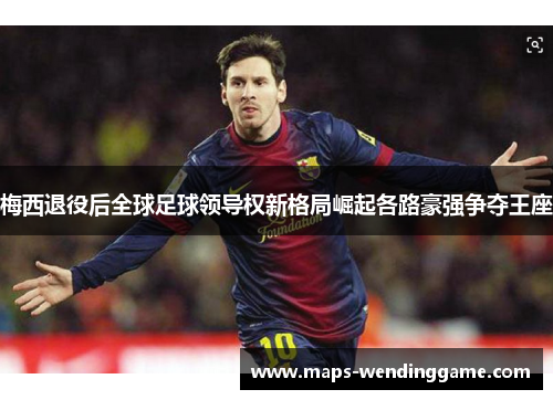 梅西退役后全球足球领导权新格局崛起各路豪强争夺王座