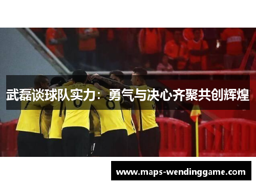 武磊谈球队实力：勇气与决心齐聚共创辉煌
