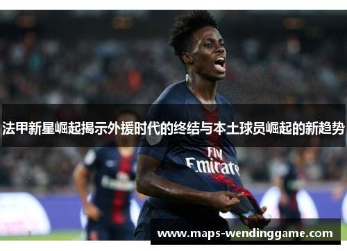 法甲新星崛起揭示外援时代的终结与本土球员崛起的新趋势