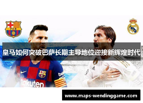 皇马如何突破巴萨长期主导地位迎接新辉煌时代
