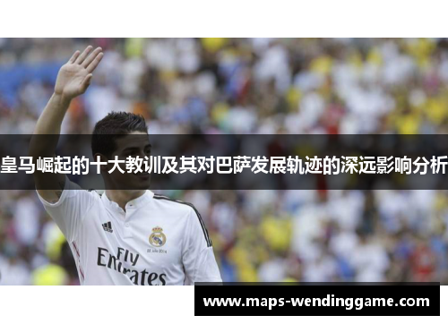 皇马崛起的十大教训及其对巴萨发展轨迹的深远影响分析