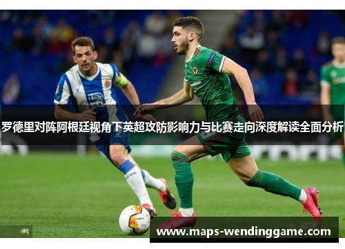 罗德里对阵阿根廷视角下英超攻防影响力与比赛走向深度解读全面分析
