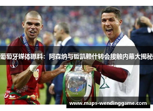 葡萄牙媒体曝料：阿森纳与哲凯赖什转会接触内幕大揭秘