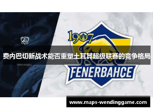 费内巴切新战术能否重塑土耳其超级联赛的竞争格局